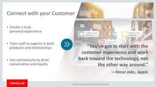 Copyright © 2018,Oracle and/orits affiliates. All rights reserved.Copyright © 2018,Oracle and/orits affiliates. All rights reserved. 7
• Create a truly
personal experience
• Train staff as experts in both
products and relationships
• Use connectivity to drive
convenience and loyalty
Connect with your Customer
“You’ve got to start with the
customer experience and work
back toward the technology, not
the other way around.”
—Steve Jobs, Apple
 