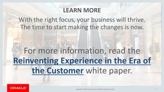 Copyright © 2018,Oracle and/orits affiliates. All rights reserved.Copyright © 2018,Oracle and/orits affiliates. All rights reserved. 9
LEARN MORE
With the right focus, your business will thrive.
The time to start making the changes is now.
For more information, read the
Reinventing Experience in the Era of
the Customer white paper.
 