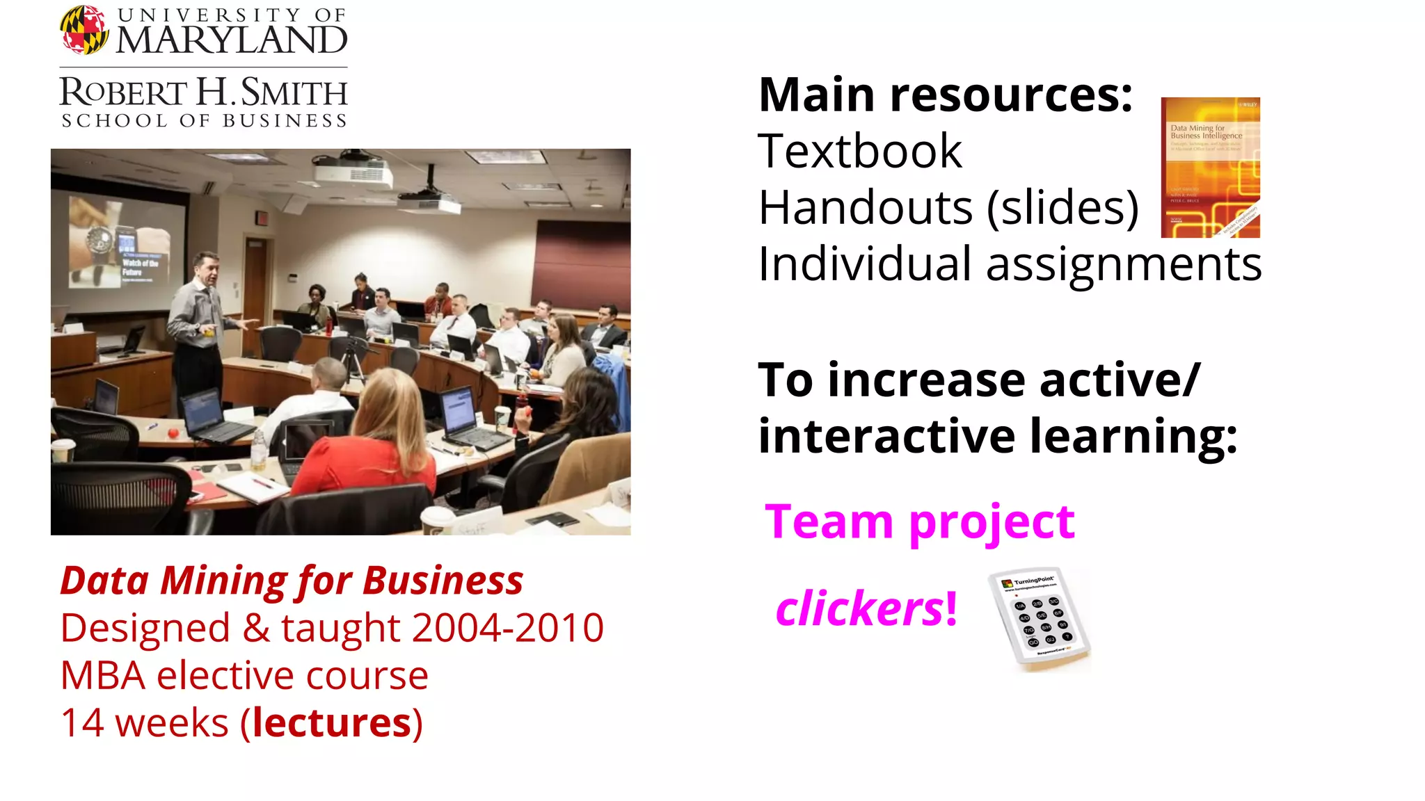 Data Mining for Business
Designed & taught 2004-2010
MBA elective course
14 weeks (lectures)
Main resources:
Textbook
Handouts (slides)
Individual assignments
clickers!
To increase active/
interactive learning:
Team project
 