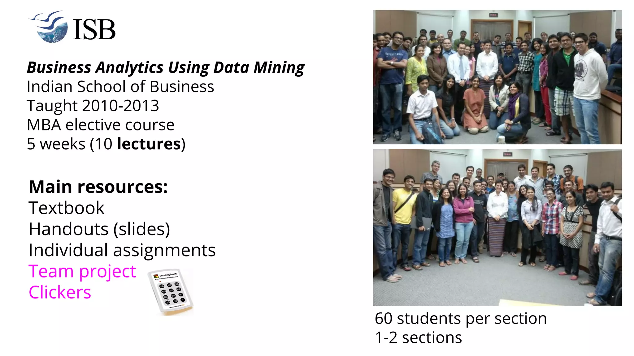 Business Analytics Using Data Mining
Indian School of Business
Taught 2010-2013
MBA elective course
5 weeks (10 lectures)
Main resources:
Textbook
Handouts (slides)
Individual assignments
Team project
Clickers
60 students per section
1-2 sections
 