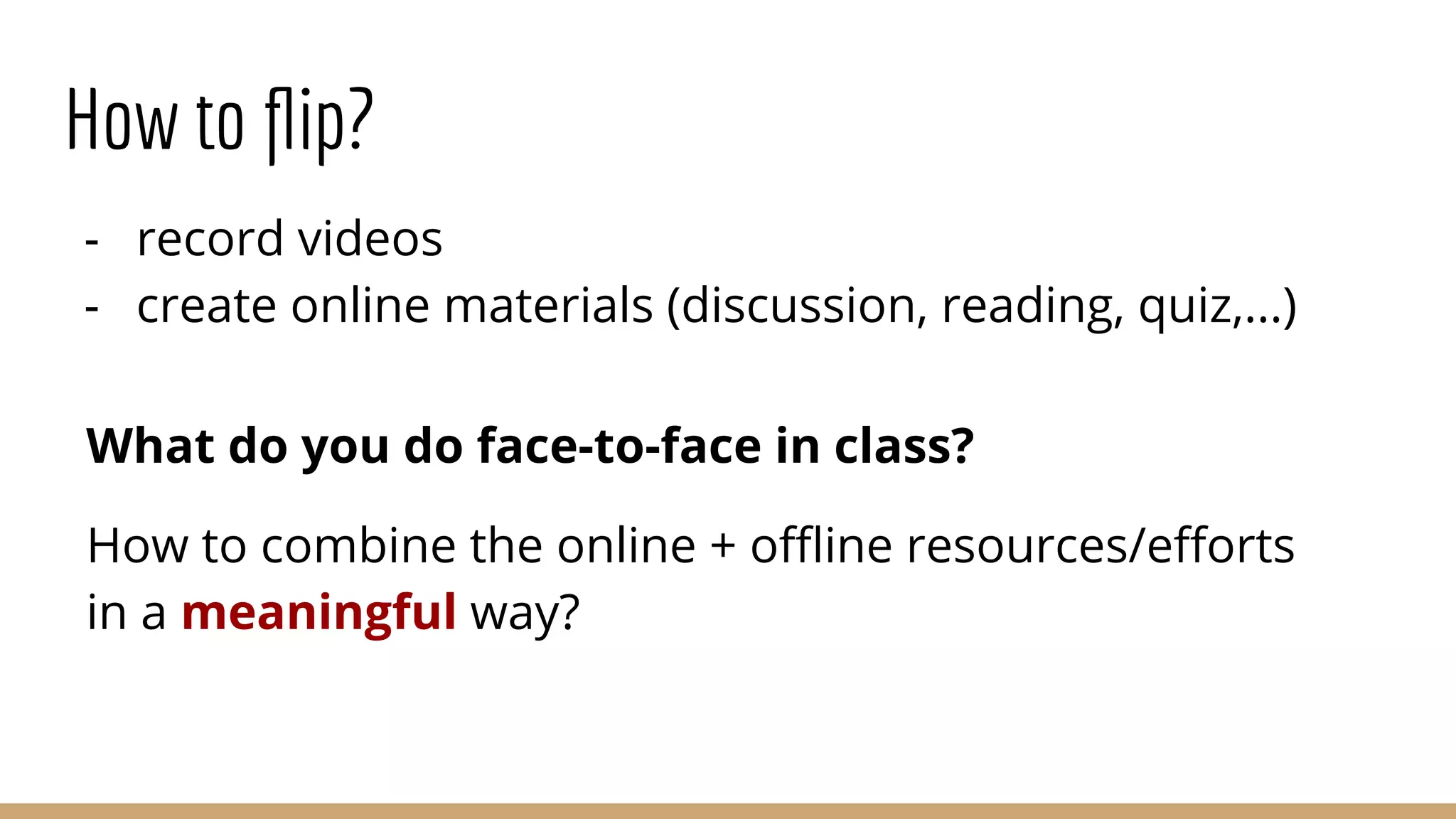 How to ﬂip?
- record videos
- create online materials (discussion, reading, quiz,...)
What do you do face-to-face in class?
How to combine the online + oﬄine resources/eﬀorts
in a meaningful way?
 