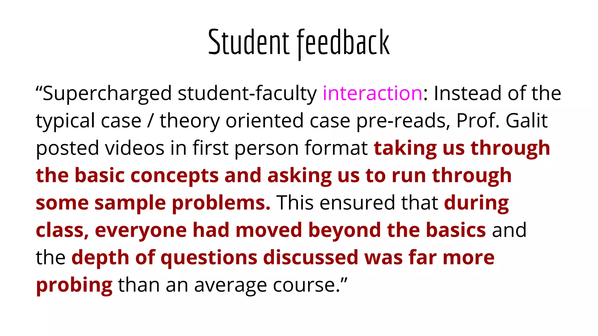 Student feedback
“Supercharged student-faculty interaction: Instead of the
typical case / theory oriented case pre-reads, Prof. Galit
posted videos in ﬁrst person format taking us through
the basic concepts and asking us to run through
some sample problems. This ensured that during
class, everyone had moved beyond the basics and
the depth of questions discussed was far more
probing than an average course.”
 