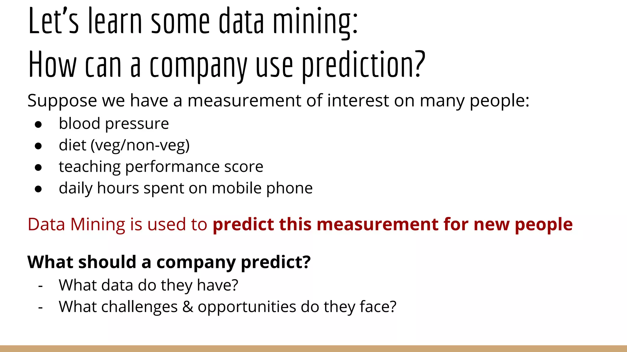 Let’s learn some data mining:
How can a company use prediction?
Suppose we have a measurement of interest on many people:
● blood pressure
● diet (veg/non-veg)
● teaching performance score
● daily hours spent on mobile phone
Data Mining is used to predict this measurement for new people
What should a company predict?
- What data do they have?
- What challenges & opportunities do they face?
 