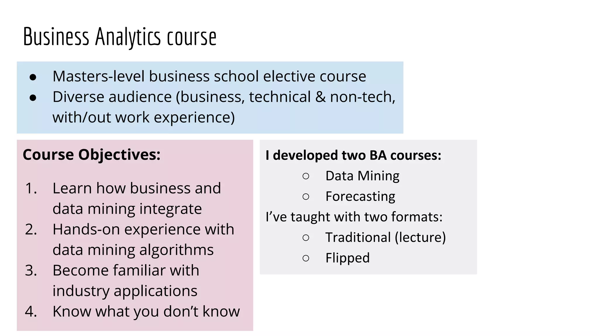 Business Analytics course
● Masters-level business school elective course
● Diverse audience (business, technical & non-tech,
with/out work experience)
Course Objectives:
1. Learn how business and
data mining integrate
2. Hands-on experience with
data mining algorithms
3. Become familiar with
industry applications
4. Know what you don’t know
I developed two BA courses:
○ Data Mining
○ Forecasting
I’ve taught with two formats:
○ Traditional (lecture)
○ Flipped
 