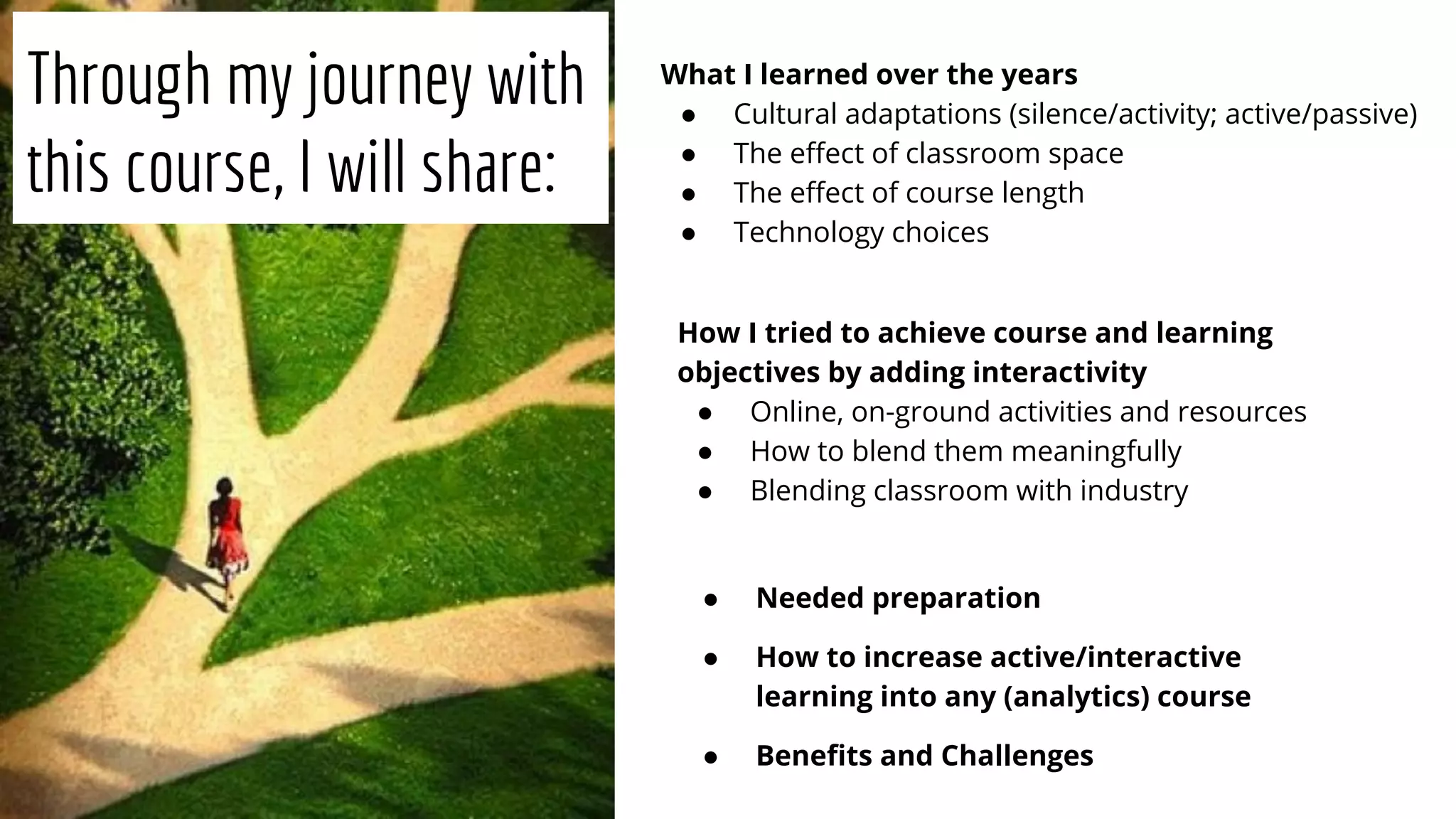 Through my journey with
this course, I will share:
What I learned over the years
● Cultural adaptations (silence/activity; active/passive)
● The eﬀect of classroom space
● The eﬀect of course length
● Technology choices
How I tried to achieve course and learning
objectives by adding interactivity
● Online, on-ground activities and resources
● How to blend them meaningfully
● Blending classroom with industry
● Needed preparation
● How to increase active/interactive
learning into any (analytics) course
● Beneﬁts and Challenges
 