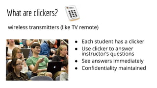 What are clickers?
● Each student has a clicker
● Use clicker to answer
instructor’s questions
● See answers immediately
● Conﬁdentiality maintained
wireless transmitters (like TV remote)
 