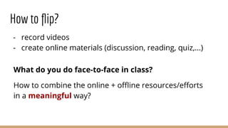 How to ﬂip?
- record videos
- create online materials (discussion, reading, quiz,...)
What do you do face-to-face in class?
How to combine the online + oﬄine resources/eﬀorts
in a meaningful way?
 