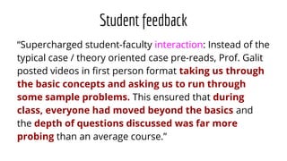 Student feedback
“Supercharged student-faculty interaction: Instead of the
typical case / theory oriented case pre-reads, Prof. Galit
posted videos in ﬁrst person format taking us through
the basic concepts and asking us to run through
some sample problems. This ensured that during
class, everyone had moved beyond the basics and
the depth of questions discussed was far more
probing than an average course.”
 