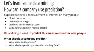 Let’s learn some data mining:
How can a company use prediction?
Suppose we have a measurement of interest on many people:
● blood pressure
● diet (veg/non-veg)
● teaching performance score
● daily hours spent on mobile phone
Data Mining is used to predict this measurement for new people
What should a company predict?
- What data do they have?
- What challenges & opportunities do they face?
 