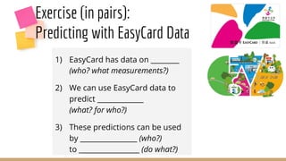 Exercise (in pairs):
Predicting with EasyCard Data
1) EasyCard has data on ________
(who? what measurements?)
2) We can use EasyCard data to
predict _____________
(what? for who?)
3) These predictions can be used
by ________________ (who?)
to _________________ (do what?)
 