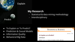 My Research
- Statistical & data mining methodology
- Interdisciplinary
● To Explain or To Predict?
● Prediction & Causal Models
● Information Quality
● Behavioral Big Data
 