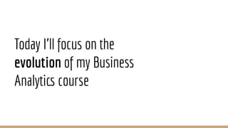 Today I’ll focus on the
evolution of my Business
Analytics course
 