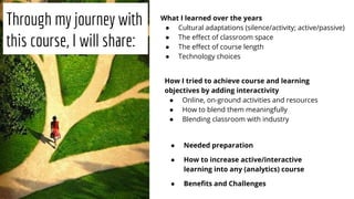 Through my journey with
this course, I will share:
What I learned over the years
● Cultural adaptations (silence/activity; active/passive)
● The eﬀect of classroom space
● The eﬀect of course length
● Technology choices
How I tried to achieve course and learning
objectives by adding interactivity
● Online, on-ground activities and resources
● How to blend them meaningfully
● Blending classroom with industry
● Needed preparation
● How to increase active/interactive
learning into any (analytics) course
● Beneﬁts and Challenges
 
