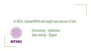 In 2014, I joined NTHU and taught two courses in Fall…
Forecasting - traditional
Data mining - ﬂipped
 