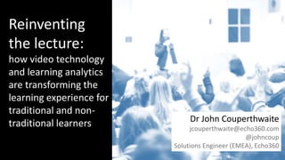 Title page
Three things to cover
Reinventing
the lecture:
how video technology
and learning analytics
are transforming the
learning experience for
traditional and non-
traditional learners Dr John Couperthwaite
jcouperthwaite@echo360.com
@johncoup
Solutions Engineer (EMEA), Echo360
 