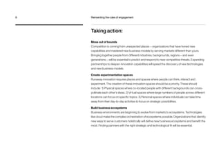 Taking action:
Move out of bounds
Competition is coming from unexpected places — organizations that have honed new
capabilities and mastered new business models by serving markets different than yours.
Bringing together people from different industries, backgrounds, regions — and even
generations — will be essential to predict and respond to new competitive threats. Expanding
partnerships to deepen innovation capabilities will speed the discovery of new technologies
and new business models.
Create experimentation spaces
Runaway innovation requires places and spaces where people can think, interact and
experiment. The creation of these innovation spaces should be a priority. These should
include: 1) Physical spaces where co-located people with different backgrounds can cross-
pollinate each other’s ideas. 2) Virtual spaces where large numbers of people across different
locations can focus on specific topics. 3) Personal spaces where individuals can take time
away from their day-to-day activities to focus on strategic possibilities.
Build business ecosystems
Business environments are beginning to evolve from markets to ecosystems. Technologies
like cloud make the complex orchestration of ecosystems possible. Organizations that identify
new ways to serve customers holistically will define new business ecosystems and benefit the
most. Finding partners with the right strategic and technological fit will be essential.
8	 Reinventing the rules of engagement
 