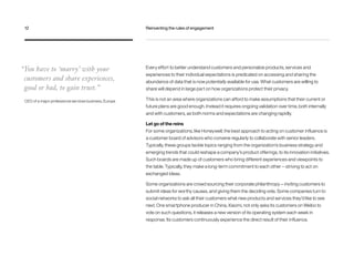 Every effort to better understand customers and personalize products, services and
experiences to their individual expectations is predicated on accessing and sharing the
abundance of data that is now potentially available for use. What customers are willing to
share will depend in large part on how organizations protect their privacy.
This is not an area where organizations can afford to make assumptions that their current or
future plans are good enough. Instead it requires ongoing validation over time, both internally
and with customers, as both norms and expectations are changing rapidly.
Let go of the reins
For some organizations, like Honeywell, the best approach to acting on customer influence is
a customer board of advisors who convene regularly to collaborate with senior leaders.
Typically, these groups tackle topics ranging from the organization’s business strategy and
emerging trends that could reshape a company’s product offerings, to its innovation initiatives.
Such boards are made up of customers who bring different experiences and viewpoints to
the table. Typically, they make a long-term commitment to each other — striving to act on
exchanged ideas.
Some organizations are crowd sourcing their corporate philanthropy — inviting customers to
submit ideas for worthy causes, and giving them the deciding vote. Some companies turn to
social networks to ask all their customers what new products and services they’d like to see
next. One smartphone producer in China, Xiaomi, not only asks its customers on Weibo to
vote on such questions, it releases a new version of its operating system each week in
response. Its customers continuously experience the direct result of their influence.
“You have to ‘marry’ with your
customers and share experiences,
good or bad, to gain trust.”
CEO of a major professional services business, Europe
12	 Reinventing the rules of engagement
 