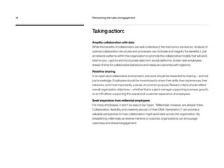 Taking action:
Amplify collaboration with data
While the benefits of collaboration are well understood, the mechanics are less so. Analysis of
optimal collaboration structures and processes can motivate and magnify the benefits. Look
at network patterns within the organization to promote the collaborative models that will work
best for you: capture and incorporate data from social platforms, screen new employees
ahead of time for collaborative behaviors and measure outcomes with vigilance.
Redefine sharing
In an open and collaborative environment, everyone should be rewarded for sharing — and not
just knowledge. Employees should be incentivized to share their skills, their experiences, their
networks, and most importantly, a sense of common purpose. Reward criteria should reflect
overall organization objectives — whether that is a plant manager supporting business growth,
or an HR officer supporting the overall end-customer experience of employees.
Seek inspiration from millennial employees
For many employees, it won’t be easy to be “open.” Millennials, however, are already there.
Collaboration, flexibility and creativity are part of their DNA. Generation Y can provide a
valuable perspective on how collaboration might work best across the organization. By
establishing millennials as reverse mentors or coaches, organizations can encourage
openness and shared engagement.
18	 Reinventing the rules of engagement
 