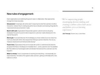 New rules of engagement:
Open organizations are redefining the ground rules on collaboration. New approaches
emerge from these examples:
Get personal. Increasingly call centers aren’t measuring how fast their operators handle a
transaction. Instead, they’re creating key performance indicators and tracking things like the
“personal emotional connections” made.
Back it with cash. Organizations that provide superior customer service are giving
employees the autonomy (and funds) to respond to customers’ needs directly and in the
manner they see fit.
Give to get. In a social enterprise, the knowledge you amass matters but so too does how
much you share with others. Now expand that thinking to partner networks. How do you
measure, reward and incent behaviors like sharing?
Trust in time. Organizations that communicate with candor on external social networks
recognize that there is not always an immediate return — some customers won’t be satisfied.
But they believe such exchanges build trust between the brand and its customers over the
long term.
Make it a minute. Time is compressed on anything and everything — and especially your
responsiveness. The trade-off for speed is often precision; getting comfortable with a new
balance is critical.
“We’re empowering people,
encouraging decision making and
creating a culture where both success
and failure serve as learning
experiences.”
John Trobough, President, Narus, United States
19
 