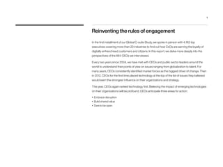 Reinventing the rules of engagement
In the first installment of our Global C-suite Study, we spoke in person with 4,183 top
executives covering more than 20 industries to find out how CxOs are earning the loyalty of
digitally enfranchised customers and citizens. In this report, we delve more deeply into the
perspectives of the 884 CEOs we interviewed.
Every two years since 2004, we have met with CEOs and public sector leaders around the
world to understand their points of view on issues ranging from globalization to talent. For
many years, CEOs consistently identified market forces as the biggest driver of change. Then
in 2012, CEOs for the first time placed technology at the top of the list of issues they believed
would exert the strongest influence on their organizations and strategy.
This year, CEOs again ranked technology first. Believing the impact of emerging technologies
on their organizations will be profound, CEOs anticipate three areas for action:
•	 Embrace disruption
•	 Build shared value
•	 Dare to be open
1
 