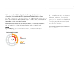 Figure 4
Hanging back: Only one-third of organizations have integrated their digital strategies into their physical
infrastructure and products
Yet the vast majority of CEOs heading both outperforming and underperforming
organizations admit that they still haven’t got an integrated digital and physical strategy
(see Figure 4). What’s holding them back? CEOs cite their biggest challenge as understanding
how to use social media. But they are also struggling to quantify its return on investment with
the distractions posed by competing priorities.
Organizations face a choice: They can wait for the entrance of a strong new competitor to
spur them to action. Or they can push past institutional inertia and transform now.
“We are adopting new technologies,
business processes, and thought
processes in order to enable rapid
change, growth and innovation
within our business.”
CEO of a leading professional services and technology
business, United States
Integration of physical and digital
30%
35%
Underperformers
Outperformers
17%
more
7
 