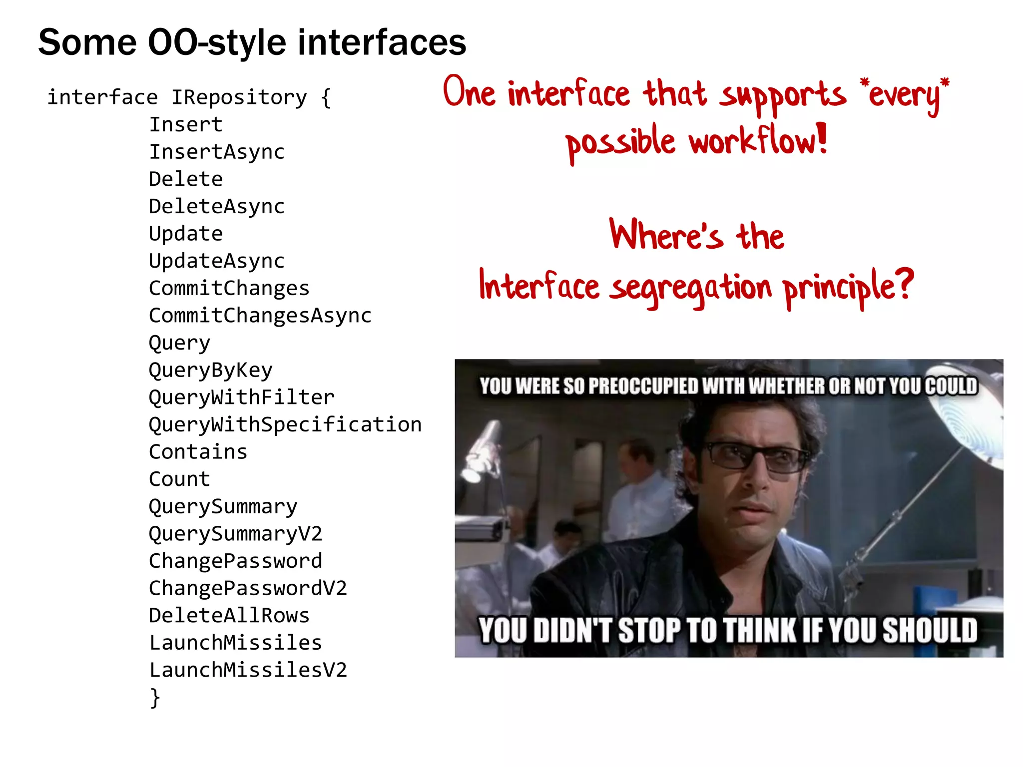 Some OO-style interfaces
interface IRepository {
Insert
InsertAsync
Delete
DeleteAsync
Update
UpdateAsync
CommitChanges
CommitChangesAsync
Query
QueryByKey
QueryWithFilter
QueryWithSpecification
Contains
Count
QuerySummary
QuerySummaryV2
ChangePassword
ChangePasswordV2
DeleteAllRows
LaunchMissiles
LaunchMissilesV2
}
One interface that supports *every*
possible workflow!
Where's the
Interface segregation principle?
 