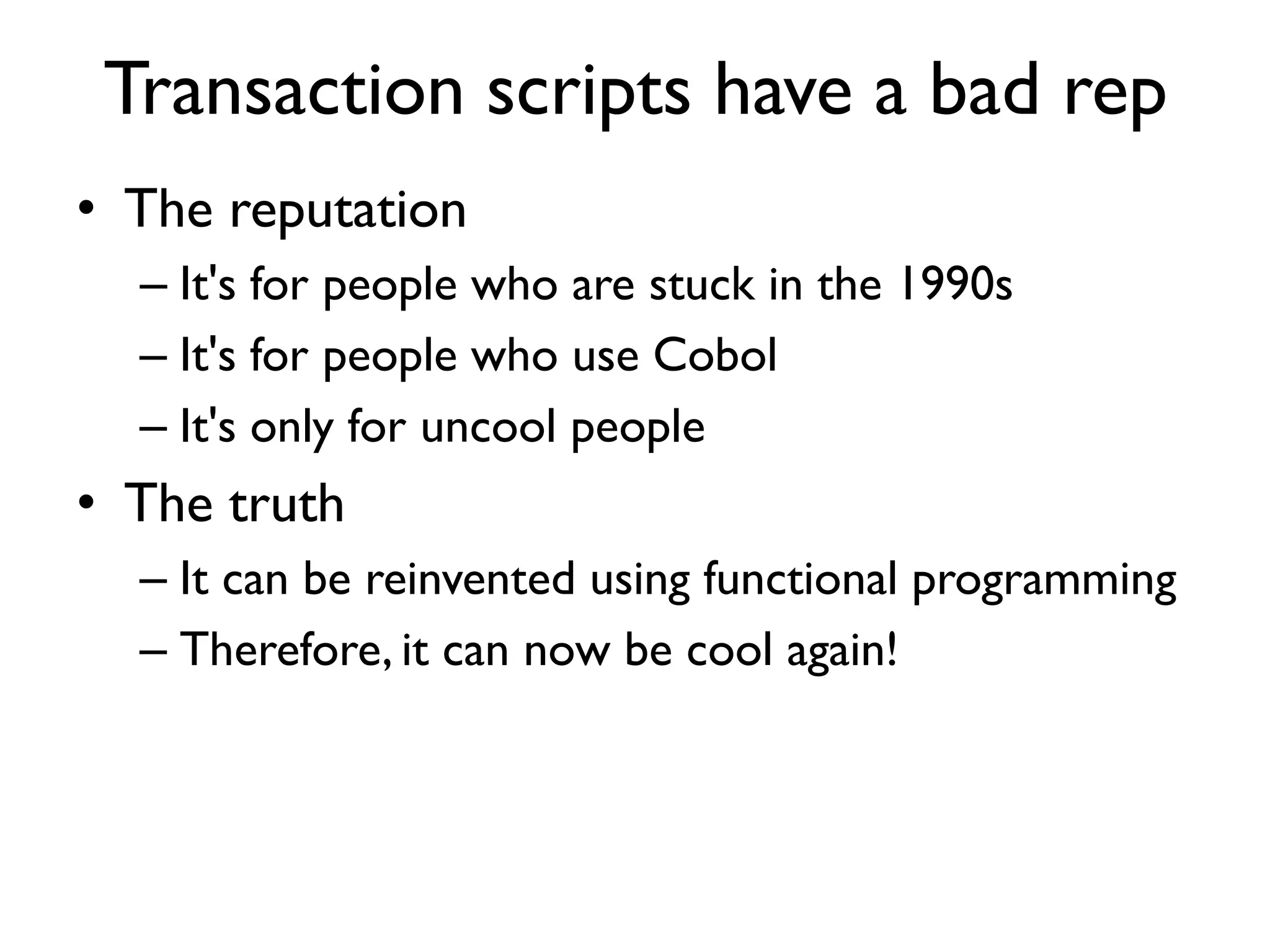 Transaction scripts have a bad rep
• The reputation
– It's for people who are stuck in the 1990s
– It's for people who use Cobol
– It's only for uncool people
• The truth
– It can be reinvented using functional programming
– Therefore, it can now be cool again!
 
