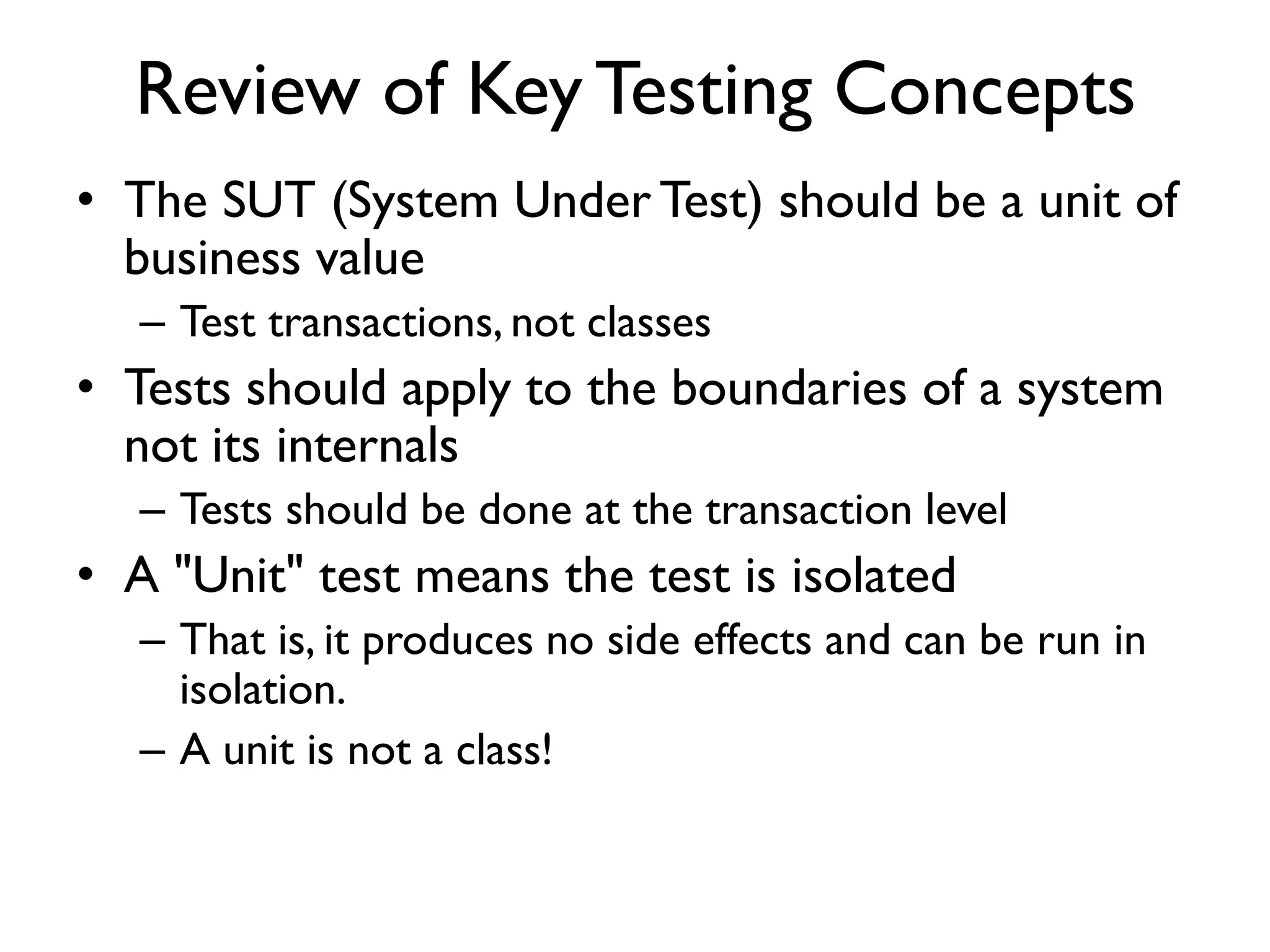 Review of Key Testing Concepts
• The SUT (System Under Test) should be a unit of
business value
– Test transactions, not classes
• Tests should apply to the boundaries of a system
not its internals
– Tests should be done at the transaction level
• A "Unit" test means the test is isolated
– That is, it produces no side effects and can be run in
isolation.
– A unit is not a class!
 