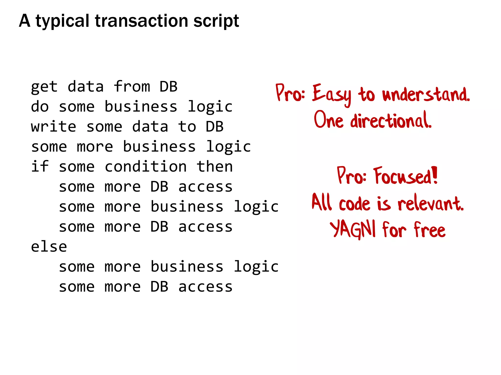 A typical transaction script
get data from DB
do some business logic
write some data to DB
some more business logic
if some condition then
some more DB access
some more business logic
some more DB access
else
some more business logic
some more DB access
Pro: Easy to understand.
One directional.
Pro: Focused!
All code is relevant.
YAGNI for free
 