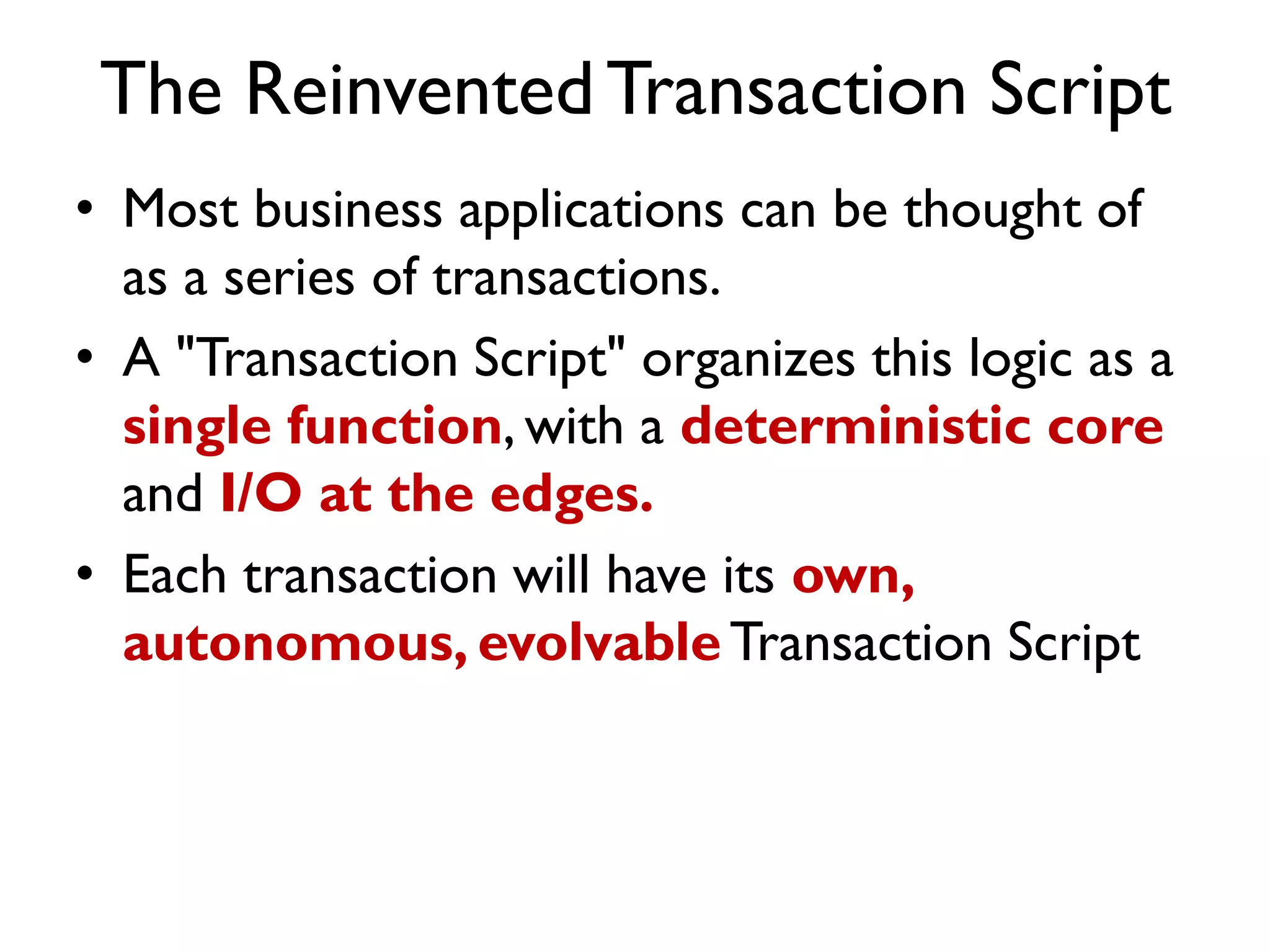 The ReinventedTransaction Script
• Most business applications can be thought of
as a series of transactions.
• A "Transaction Script" organizes this logic as a
single function, with a deterministic core
and I/O at the edges.
• Each transaction will have its own,
autonomous, evolvableTransaction Script
 
