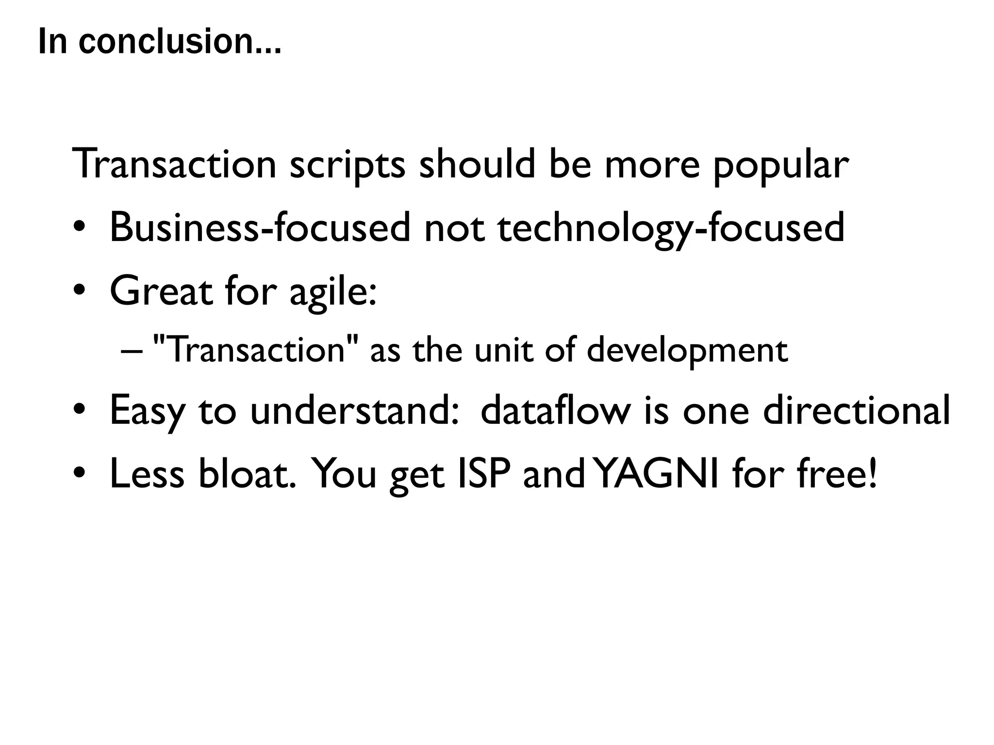 In conclusion…
Transaction scripts should be more popular
• Business-focused not technology-focused
• Great for agile:
– "Transaction" as the unit of development
• Easy to understand: dataflow is one directional
• Less bloat. You get ISP andYAGNI for free!
 