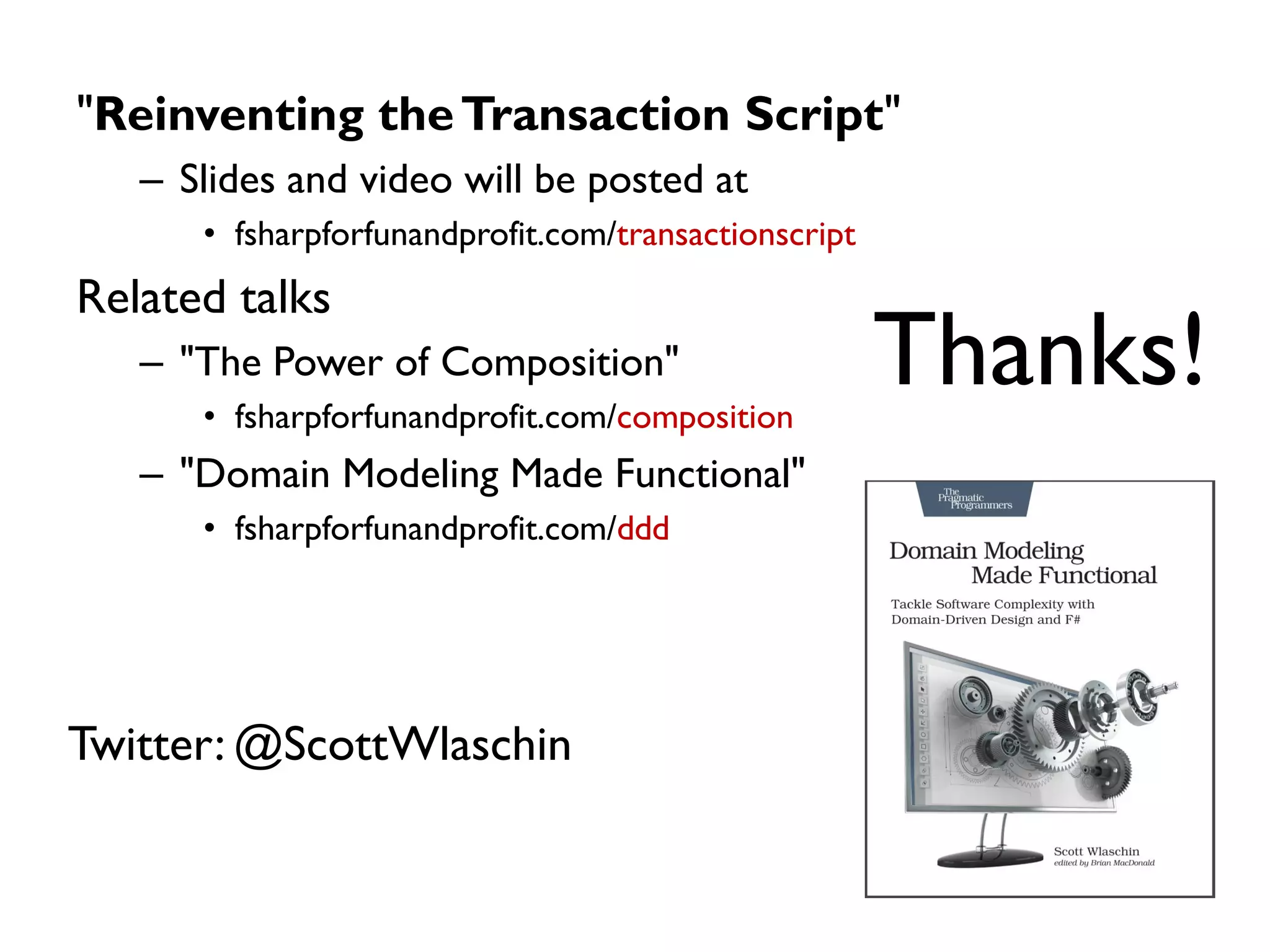 "Reinventing theTransaction Script"
– Slides and video will be posted at
• fsharpforfunandprofit.com/transactionscript
Related talks
– "The Power of Composition"
• fsharpforfunandprofit.com/composition
– "Domain Modeling Made Functional"
• fsharpforfunandprofit.com/ddd
Thanks!
Twitter: @ScottWlaschin
 