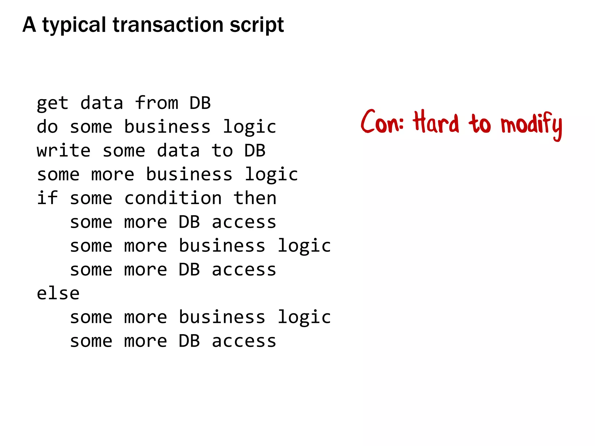 A typical transaction script
get data from DB
do some business logic
write some data to DB
some more business logic
if some condition then
some more DB access
some more business logic
some more DB access
else
some more business logic
some more DB access
Con: Hard to modify
 
