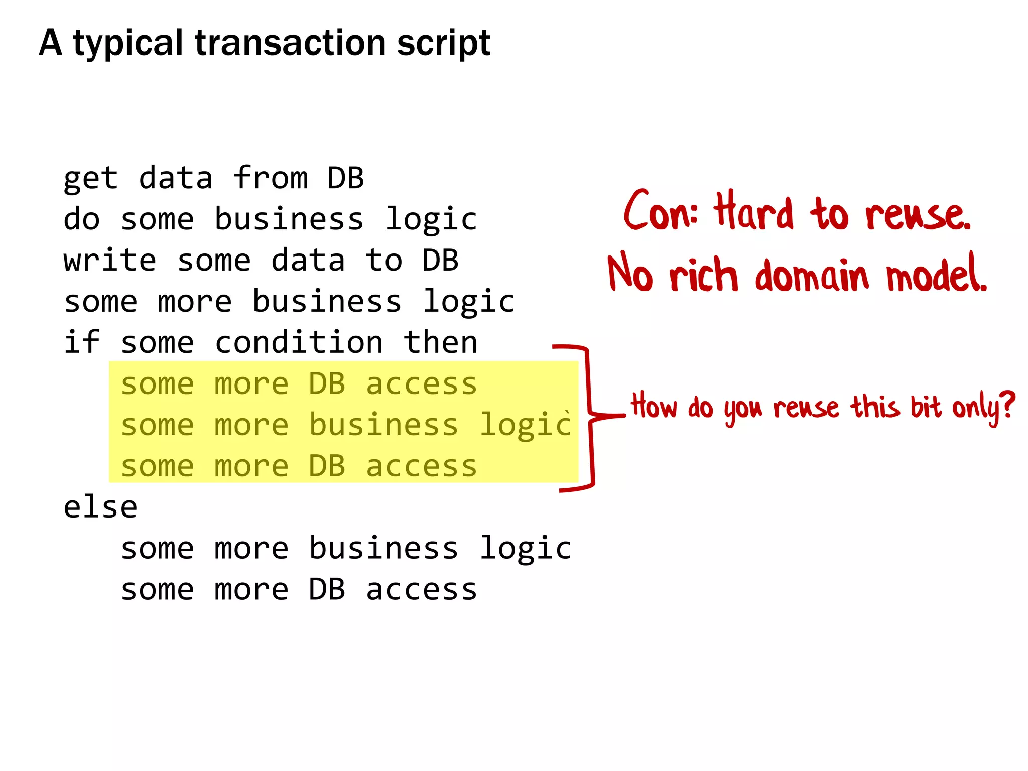 A typical transaction script
get data from DB
do some business logic
write some data to DB
some more business logic
if some condition then
some more DB access
some more business logic
some more DB access
else
some more business logic
some more DB access
Con: Hard to reuse.
No rich domain model.
How do you reuse this bit only?
 