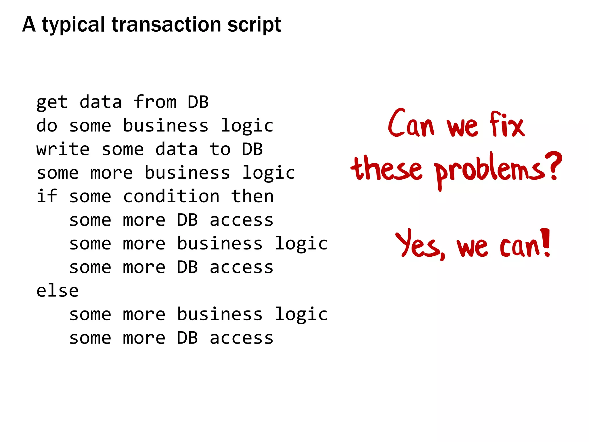A typical transaction script
get data from DB
do some business logic
write some data to DB
some more business logic
if some condition then
some more DB access
some more business logic
some more DB access
else
some more business logic
some more DB access
Can we fix
these problems?
Yes, we can!
 