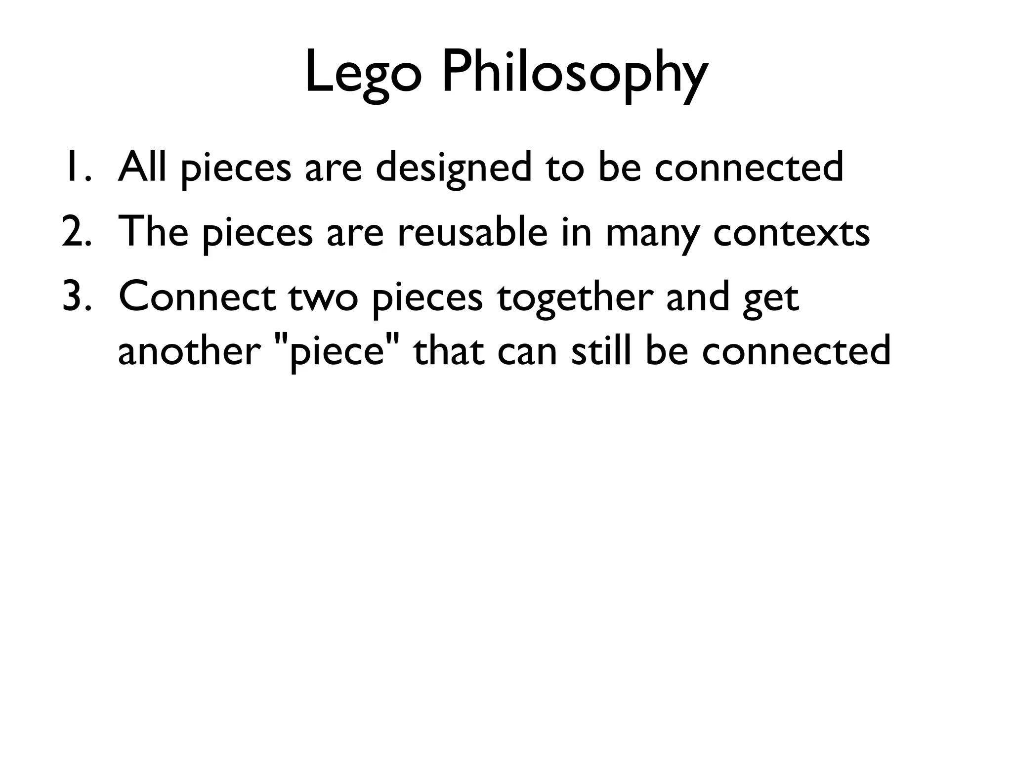 Lego Philosophy
1. All pieces are designed to be connected
2. The pieces are reusable in many contexts
3. Connect two pieces together and get
another "piece" that can still be connected
 