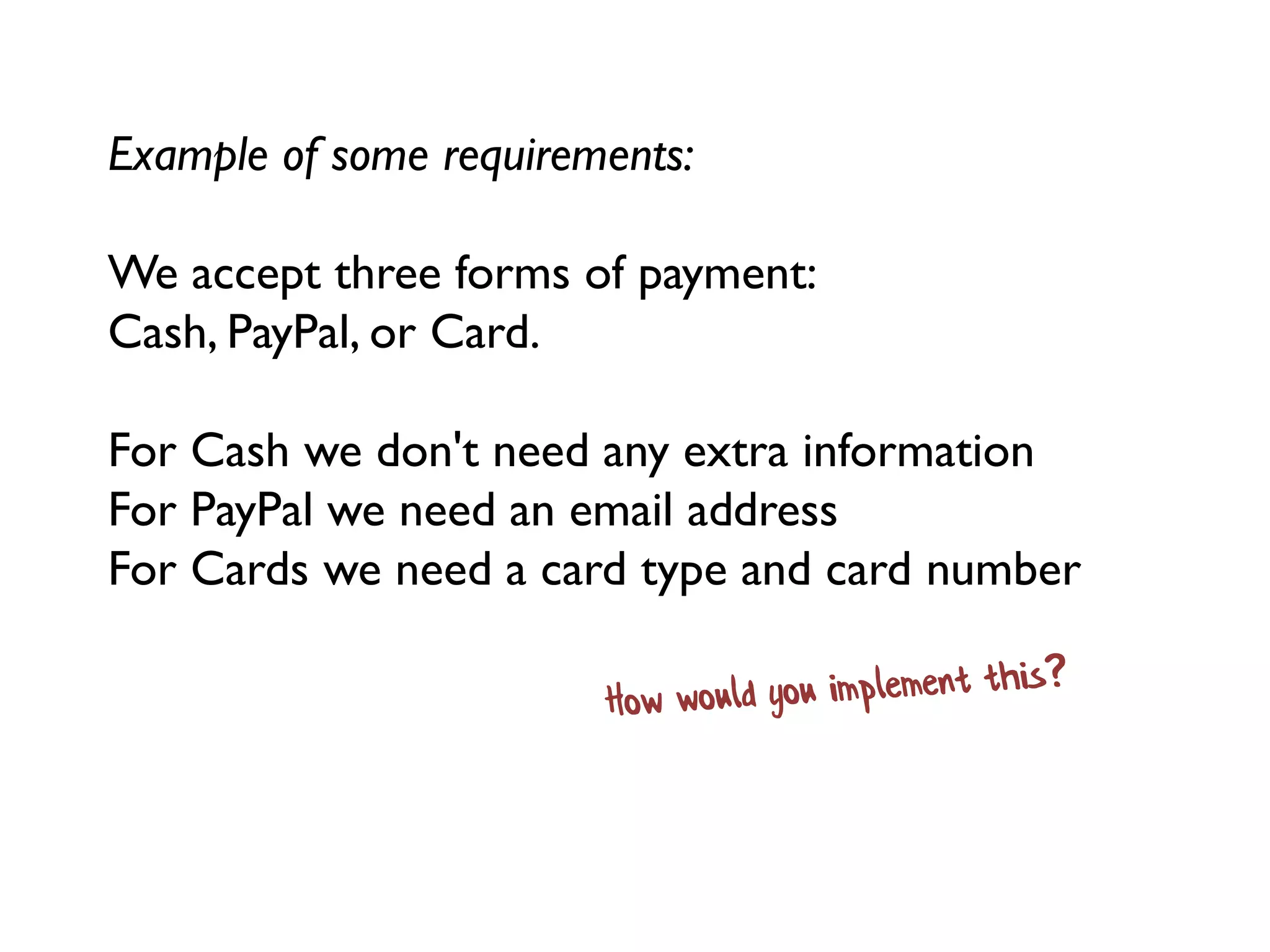 Example of some requirements:
We accept three forms of payment:
Cash, PayPal, or Card.
For Cash we don't need any extra information
For PayPal we need an email address
For Cards we need a card type and card number
 