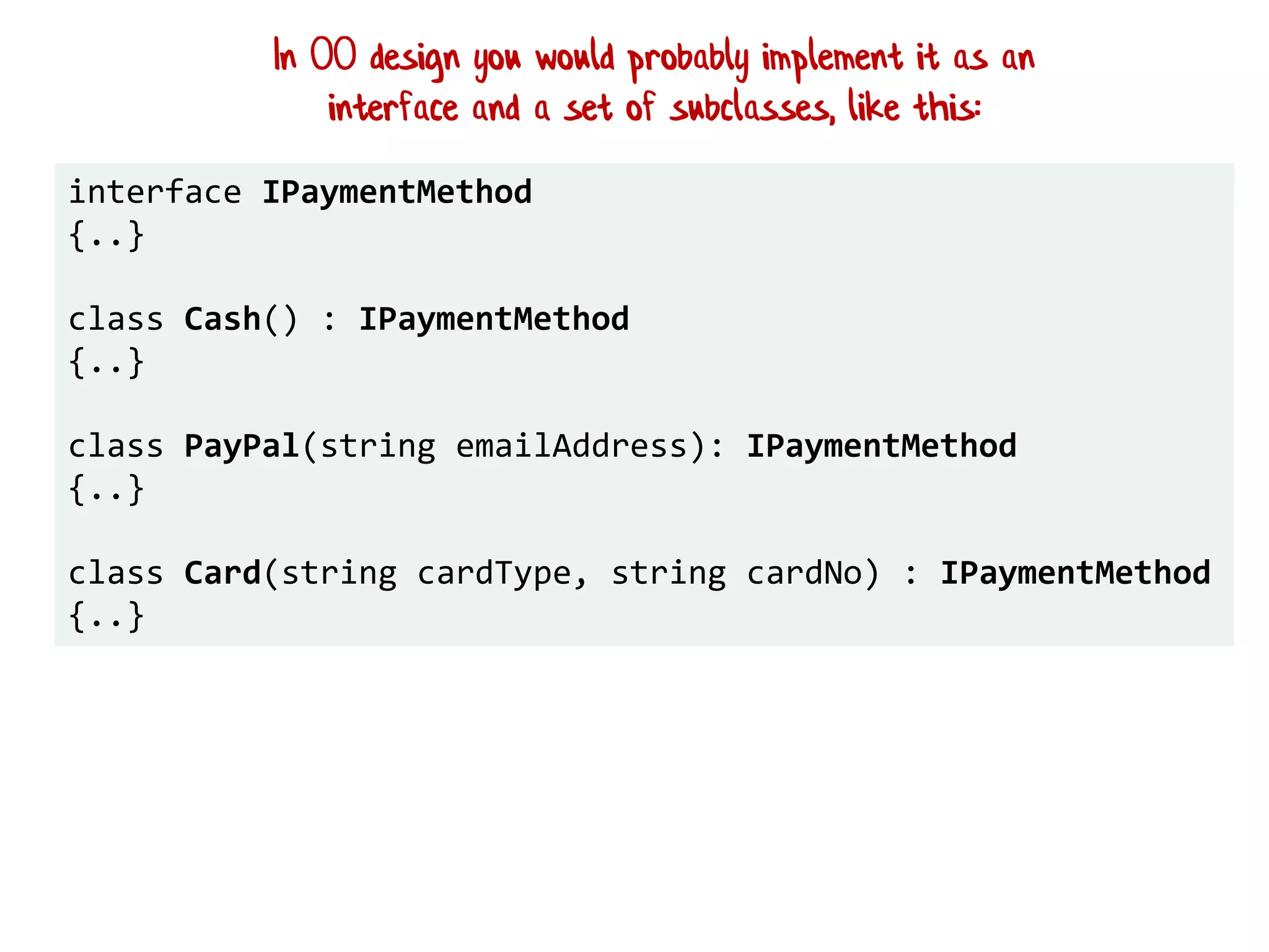 interface IPaymentMethod
{..}
class Cash() : IPaymentMethod
{..}
class PayPal(string emailAddress): IPaymentMethod
{..}
class Card(string cardType, string cardNo) : IPaymentMethod
{..}
In OO design you would probably implement it as an
interface and a set of subclasses, like this:
 