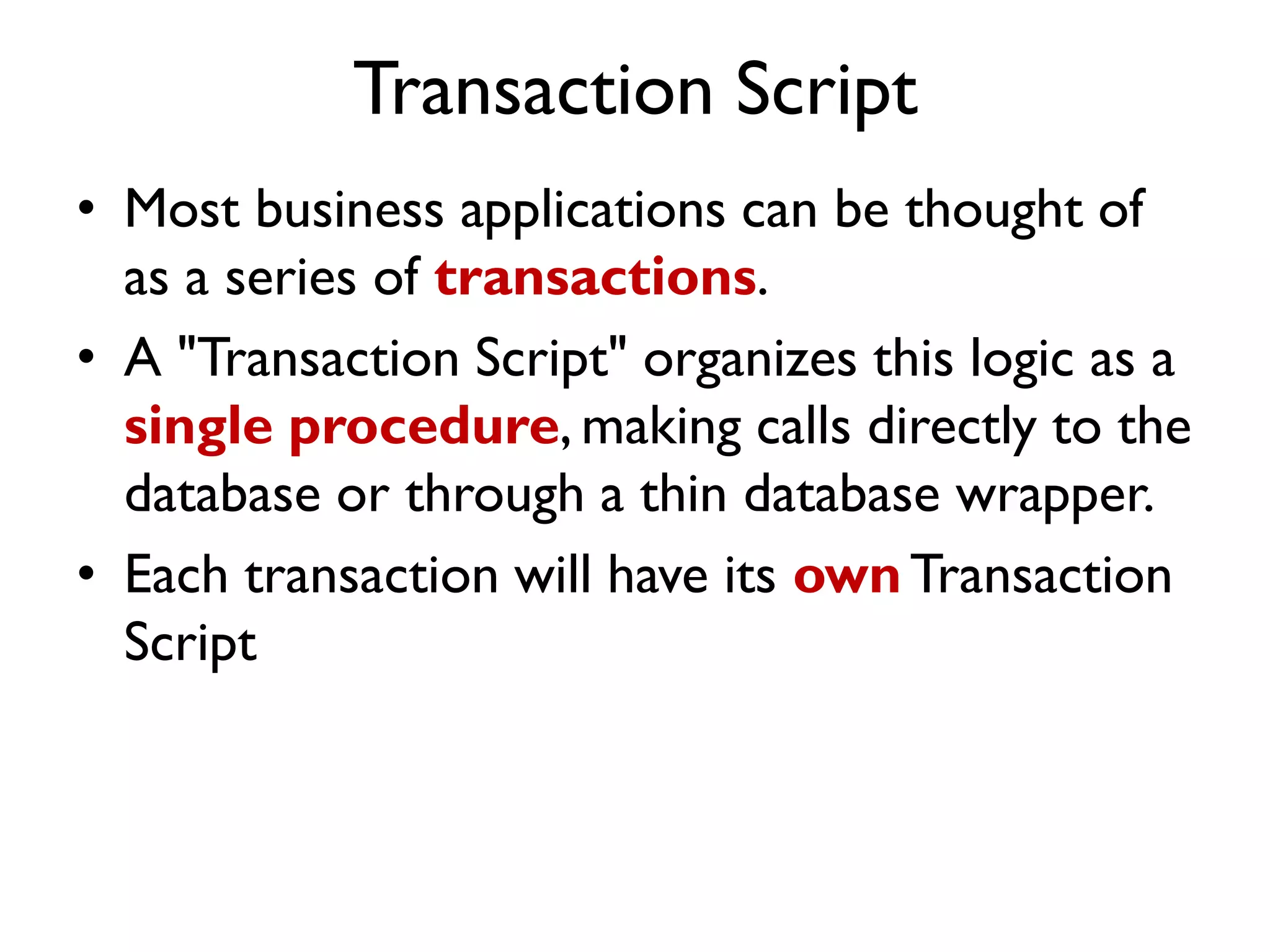 Transaction Script
• Most business applications can be thought of
as a series of transactions.
• A "Transaction Script" organizes this logic as a
single procedure, making calls directly to the
database or through a thin database wrapper.
• Each transaction will have its ownTransaction
Script
 