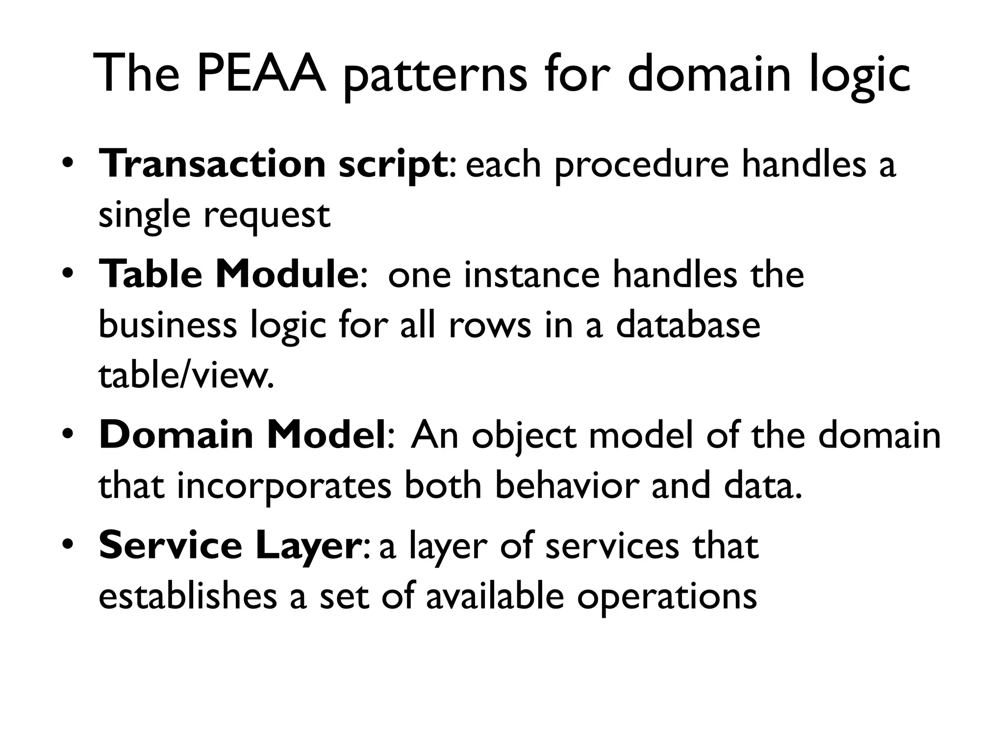 The PEAA patterns for domain logic
• Transaction script: each procedure handles a
single request
• Table Module: one instance handles the
business logic for all rows in a database
table/view.
• Domain Model: An object model of the domain
that incorporates both behavior and data.
• Service Layer: a layer of services that
establishes a set of available operations
 