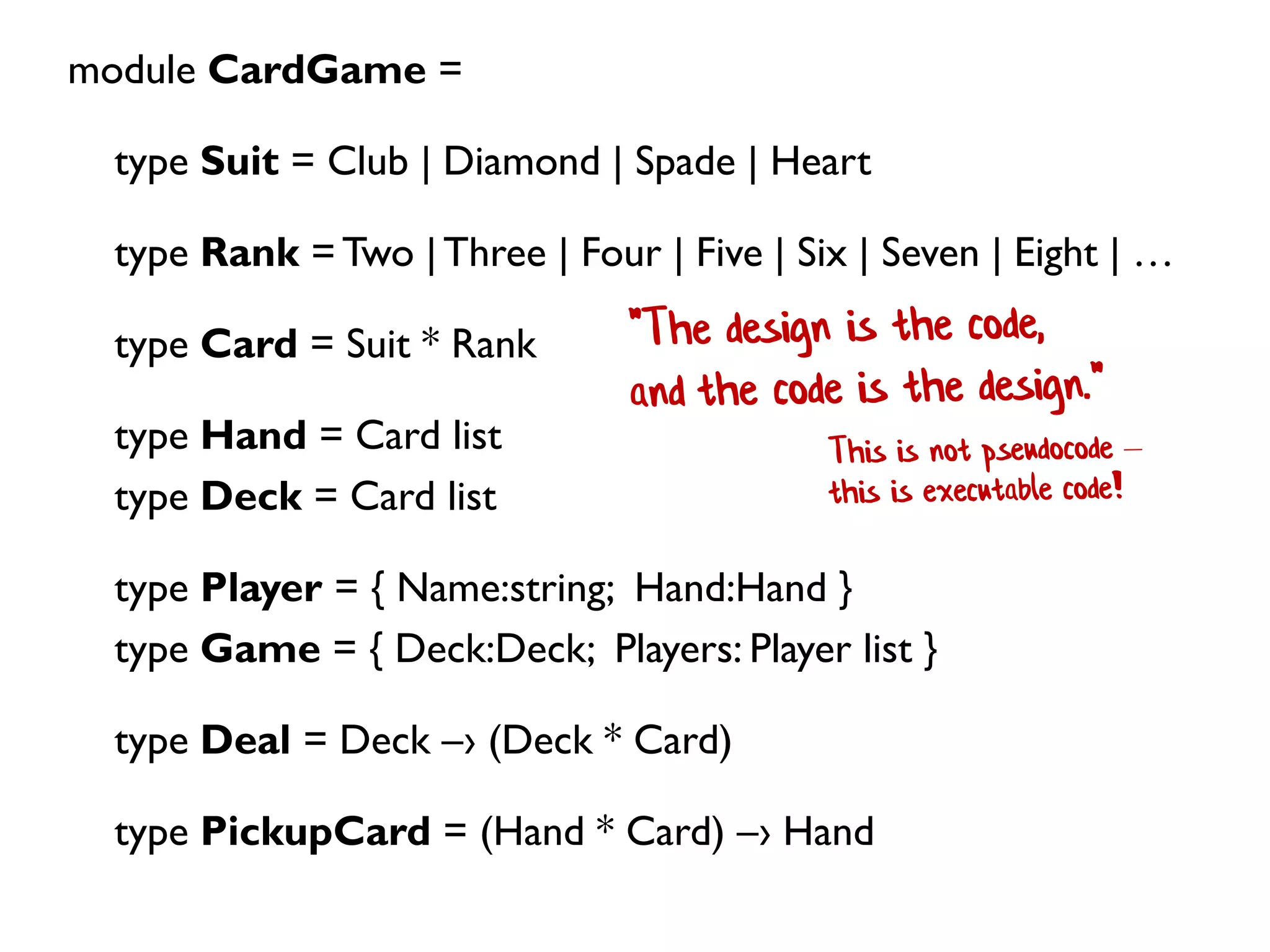 module CardGame =
type Suit = Club | Diamond | Spade | Heart
type Rank = Two |Three | Four | Five | Six | Seven | Eight | …
type Card = Suit * Rank
type Hand = Card list
type Deck = Card list
type Player = { Name:string; Hand:Hand }
type Game = { Deck:Deck; Players: Player list }
type Deal = Deck –› (Deck * Card)
type PickupCard = (Hand * Card) –› Hand
 