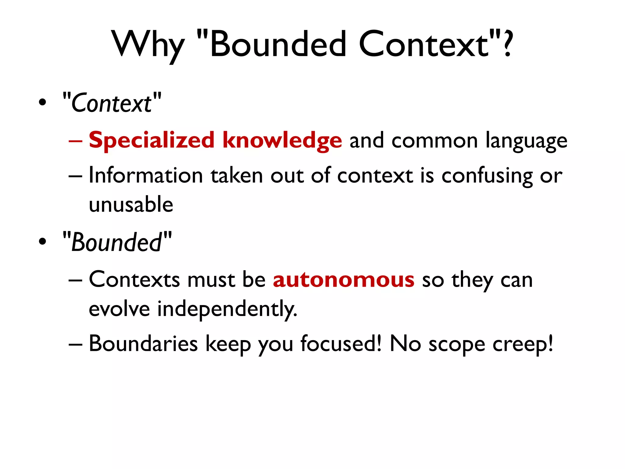 Why "Bounded Context"?
• "Context"
– Specialized knowledge and common language
– Information taken out of context is confusing or
unusable
• "Bounded"
– Contexts must be autonomous so they can
evolve independently.
– Boundaries keep you focused! No scope creep!
 
