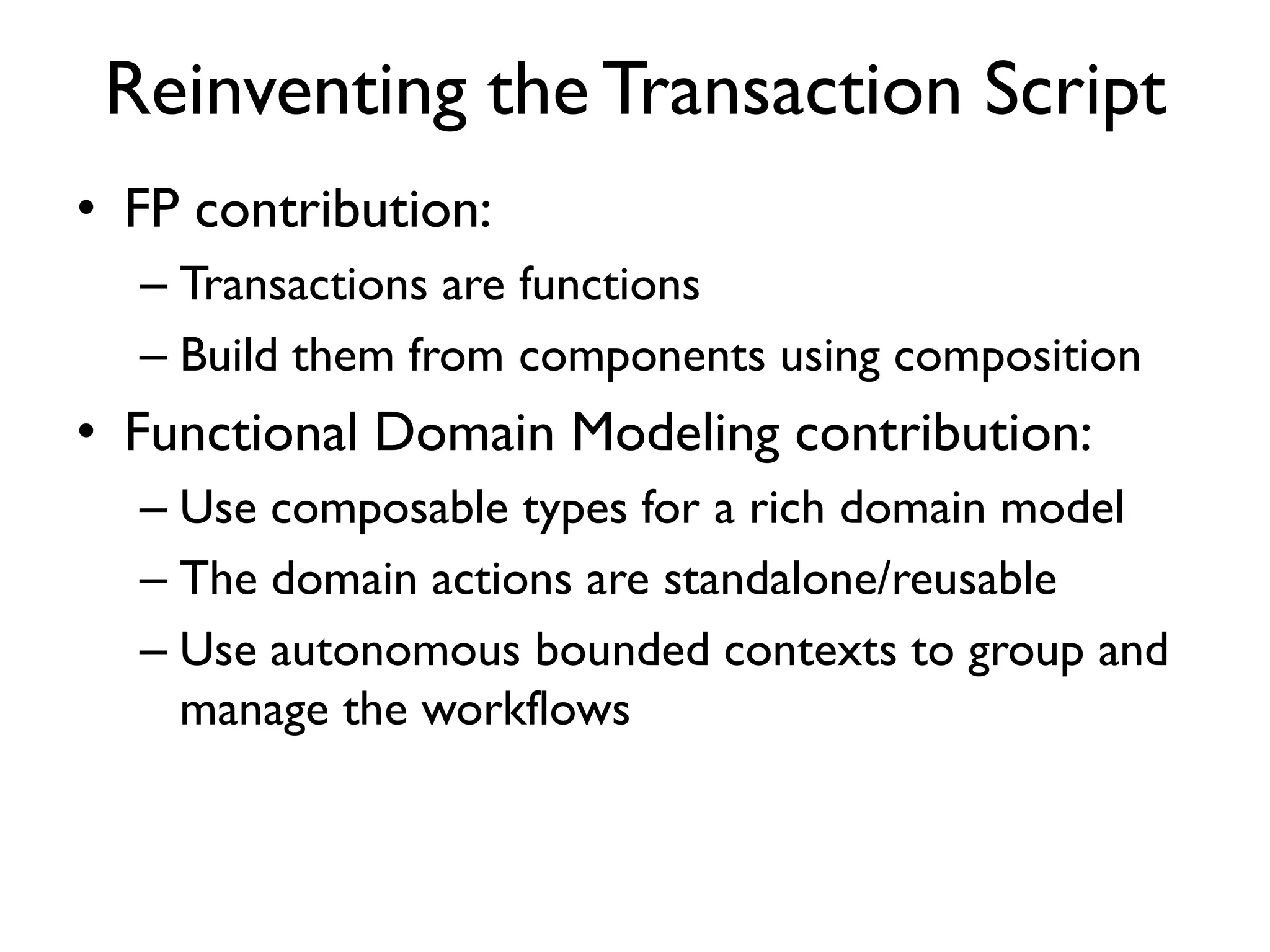• FP contribution:
– Transactions are functions
– Build them from components using composition
• Functional Domain Modeling contribution:
– Use composable types for a rich domain model
– The domain actions are standalone/reusable
– Use autonomous bounded contexts to group and
manage the workflows
Reinventing the Transaction Script
 