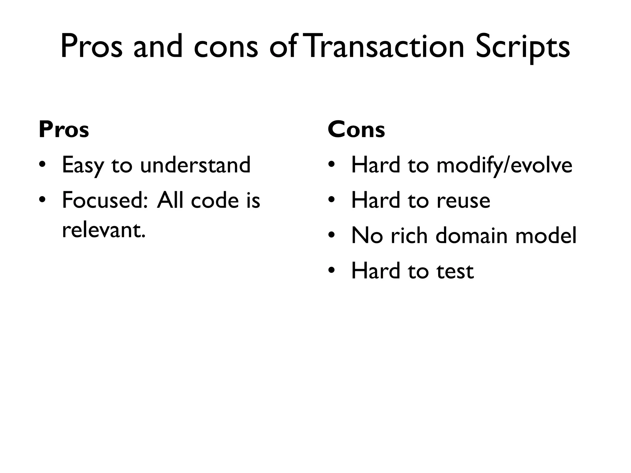 Pros and cons of Transaction Scripts
Pros
• Easy to understand
• Focused: All code is
relevant.
Cons
• Hard to modify/evolve
• Hard to reuse
• No rich domain model
• Hard to test
 