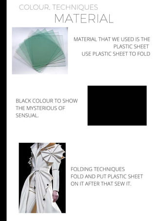 COLOUR, TECHNIQUES
MATERIAL
MATERIAL THAT WE USED IS THE
PLASTIC SHEET
USE PLASTIC SHEET TO FOLD
BLACK COLOUR TO SHOW
THE MYSTERIOUS OF
SENSUAL.
FOLDING TECHNIQUES
FOLD AND PUT PLASTIC SHEET
ON IT AFTER THAT SEW IT.
 