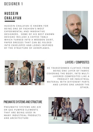 H U S S E I N
C H A L A Y A N
H U S S E I N C H A L A Y A N I S K N O W N F O R
B E I N G O N E O F F A S H I O N ' S M O S T
E X P E R I M E N T A L A N D I N N O V A T I V E
D E S I G N E R S . S O M E O F H I S B E S T K N O W N
D E S I G N S I N C L U D E A C O F F E E T A B L E
W H I C H T U R N E D I N T O A W O O D E N S K I R T ,
P A P E R D R E S S E S T H A T C A N B E F O L D E D
I N T O E N V E L O P E S A N D L O O K S I N S P I R E D
B Y T H E S T R U C T U R E O F A E R O P L A N E S .
H E T R A N S F O R M E D C L O T H E S F R O M
B E I N G O N E L A Y E R O F F A B R I C
C O V E R I N G T H E B O D Y , I N T O M U L T I
L A Y E R E D C O M P O S I T E S L I K E A
P R O D U C T O R I N D U S T R I A L
M A T E R I A L W I T H D I F F E R E N T P A R T S
A N D L A Y E R S O N E U N D E R T H E
O T H E R .
P N E U M A T I C S Y S T E M S A R E A I R
O R G A S P U M P E D E L E M E N T S
T H A T A R E B E I N G U S E D I N
M A N Y I N D U S T R I A L P R O D U C T S
A N D A R C H I T E C T U R E
D E S I G N E R 1
LAYERS /COMPOSITES
PNEUMATIC SYSTEMS AND STRUCTURE
 