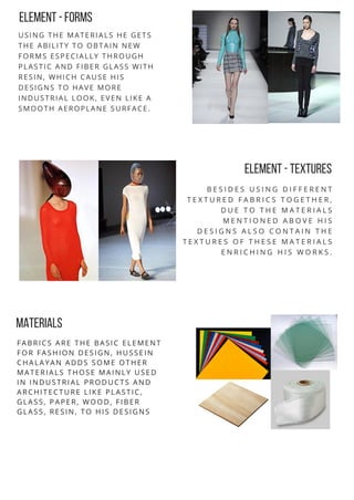 ELEMENT -FORMS
USING THE MATERIALS HE GETS
THE ABILITY TO OBTAIN NEW
FORMS ESPECIALLY THROUGH
PLASTIC AND FIBER GLASS WITH
RESIN, WHICH CAUSE HIS
DESIGNS TO HAVE MORE
INDUSTRIAL LOOK, EVEN LIKE A
SMOOTH AEROPLANE SURFACE.
ELEMENT -TEXTURES
B E S I D E S U S I N G D I F F E R E N T
T E X T U R E D F A B R I C S T O G E T H E R ,
D U E T O T H E M A T E R I A L S
M E N T I O N E D A B O V E H I S
D E S I G N S A L S O C O N T A I N T H E
T E X T U R E S O F T H E S E M A T E R I A L S
E N R I C H I N G H I S W O R K S .
FABRICS ARE THE BASIC ELEMENT
FOR FASHION DESIGN, HUSSEIN
CHALAYAN ADDS SOME OTHER
MATERIALS THOSE MAINLY USED
IN INDUSTRIAL PRODUCTS AND
ARCHITECTURE LIKE PLASTIC,
GLASS, PAPER, WOOD, FIBER
GLASS, RESIN, TO HIS DESIGNS
MATERIALS
 