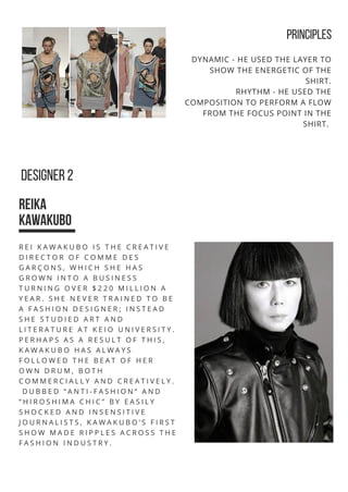PRINCIPLES
DESIGNER 2
REIKA
KAWAKUBO
DYNAMIC - HE USED THE LAYER TO
SHOW THE ENERGETIC OF THE
SHIRT.
RHYTHM - HE USED THE
COMPOSITION TO PERFORM A FLOW
FROM THE FOCUS POINT IN THE
SHIRT.
R E I K A W A K U B O I S T H E C R E A T I V E
D I R E C T O R O F C O M M E D E S
G A R Ç O N S , W H I C H S H E H A S
G R O W N I N T O A B U S I N E S S
T U R N I N G O V E R $ 2 2 0 M I L L I O N A
Y E A R . S H E N E V E R T R A I N E D T O B E
A F A S H I O N D E S I G N E R ; I N S T E A D
S H E S T U D I E D A R T A N D
L I T E R A T U R E A T K E I O U N I V E R S I T Y .
P E R H A P S A S A R E S U L T O F T H I S ,
K A W A K U B O H A S A L W A Y S
F O L L O W E D T H E B E A T O F H E R
O W N D R U M , B O T H
C O M M E R C I A L L Y A N D C R E A T I V E L Y .
D U B B E D “ A N T I - F A S H I O N ” A N D
“ H I R O S H I M A C H I C ” B Y E A S I L Y
S H O C K E D A N D I N S E N S I T I V E
J O U R N A L I S T S , K A W A K U B O ’ S F I R S T
S H O W M A D E R I P P L E S A C R O S S T H E
F A S H I O N I N D U S T R Y .
 