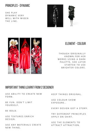 PRINCIPLES -Dynamic
S H E P L A Y
D Y N A M I C V E R Y
W E L L W I T H W I D E N
T H E L I N E .
element -colour
T H O U G H O R I G I N A L L Y
K N O W N F O R H E R
W O R K S U S I N G A D A R K
P A L E T T E , S H E L A T E R
S T A R T E D T O U S E
B R I G H T E R C O L O R S .
IMPORTANT THING LEARNT FROM 2DESIGNER
U S E A B I L I T Y T O C R E A T E N E W
F O R M .
B E F U N . D O N ' T L I M I T
Y O U R S E L F .
B E B O L D .
U S E T E X T U R E S E N R I C H
D E S I G N .
U S E A N Y M A T E R I A L S C R E A T E
N E W T H I N G .
K E E P T H I N G S O R I G I N A L .
U S E C O L O U R S H O W
E X P O S U R E . .
E V E R Y D E S I G N G O T A S T O R Y .
T R Y D I F F E R E N T P R I N C I P L E S
A P P L Y O N S H I R T .
U S E T H E E L E M E N T S T O
A T T R A C T A T T R A C T I O N .
 