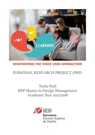  
1
REINVENTING THE VOICE USER INTERACTION
PERSONAL RESEARCH PROJECT (PRP)
Tarka Patil
RSP Master in Design Management
Academic Year 2017/2018
 